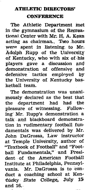 Text of Kentucky Negro Educational Association Minutes (1938) Vol 9 No. 1-2: Athletic Directors' Conference -  The Athletic Department met in the gymnasium of the Recreation Center with Mr. H.A. Kean acting as chairman.  Two hours were spent in listening to Mr. Adolph Rupp of the University of Kentucky, who with six of his players gave a discussion and demonstration of offensive and defensive tactics employed by the University of Kentucky basketball team. The demonstration was unanimously declared as the best that the department had had the pleasure of witnessing.