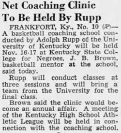 Text of Newspaper Clipping: Net Coaching Clinic To Be Held by Rupp - Frankfort KY., Nov. 10 - A basketball coaching school conducted by Adolph Rupp of the University of Kentucky will be held November 16-17 at Kentucky State College for Negroes, J.B. Brown, basketball mentor at the school, said today.  Rupp will conduct classes at three sessions and will bring a team from the university for the final class.  Brown said the clinic would become an annual affair.  A meeting of the Kentucky High School Athletic League will be held in connection with the coaching school.