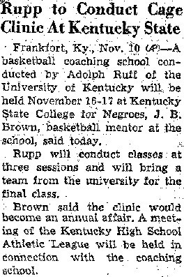 Text of Newspaper Clipping: Rupp to Conduct Cage Clinic at Kentucky State - Frankfort KY., Nov. 10 - A basketball coaching school conducted by Adolph Rupp of the University of Kentucky will be held November 16-17 at Kentucky State College for Negroes, J.B. Brown, basketball mentor at the school, said today.  Rupp will conduct classes at three sessions and will bring a team from the university for the final class.  Brown said the clinic would become an annual affair.  A meeting of the Kentucky High School Athletic League will be held in connection with the coaching school.