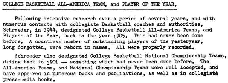 Following intensive research over a period of several years, and with numerous contacts with collegiate Basketball coaches and authorities, Scroeder, in 1944, designated College Basketball All-America Teams, and Players of the Year, back to the year 1905. This had never been done before.  A countless number of outstanding players of the yesteryear, long forgotten, were reborn in names.  All were properly recorded.  Schroeder also designated College Basketball National Championship Teams, dating back to 1901 - something which had never been done before.  The All-America Teams, and National Championship Temas were well accepted, and have appeared in numerous books and publications, as well as in collegiate press-media books.