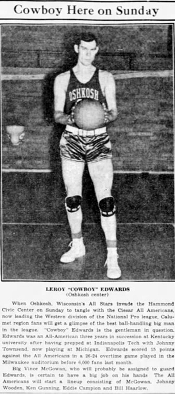 Leroy 'COWBOY' EDWARDS - When Oshkosh, Wisconsin's All-Stars invaded the Hammond Civic Center on Sunday to tangle with the Ciesar All Americans, now leading the Western division of the National Pro league, Calumet region fans will get a glimpse of the best ball-handling big man in the league.  'Cowboy' Edwards is the gentleman in question, Edwards was an All-American three years in succession (sic) at Kentucky University after having prepped at Indianapolis Tech with Johnny Townsend, now playing at Michigan.  Edwards scored 15 points against the All Americans in a 26-24 overtime game played in the Milwaukee auditorium before 6,000 fans last month.

Big Vince McGowan, who will probably be assigned to guard Edwards is certain to have a big job on his hands.  The All Americans will start a lineup consisting of McGowan, Johnny Wooden, Ken Gunning, Eddie Campion and Bill Haarlow.